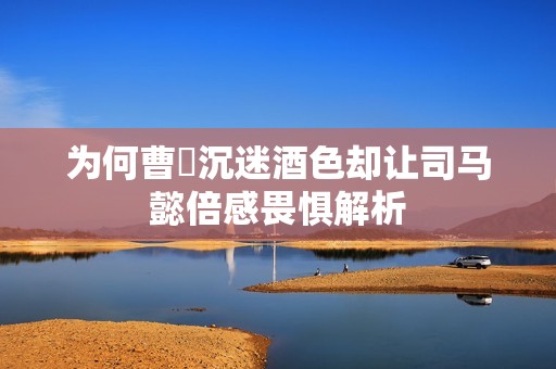 为何曹叡沉迷酒色却让司马懿倍感畏惧解析