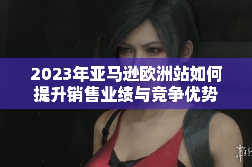 2023年亚马逊欧洲站如何提升销售业绩与竞争优势