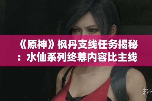 《原神》枫丹支线任务揭秘：水仙系列终幕内容比主线更丰富的剧情体验