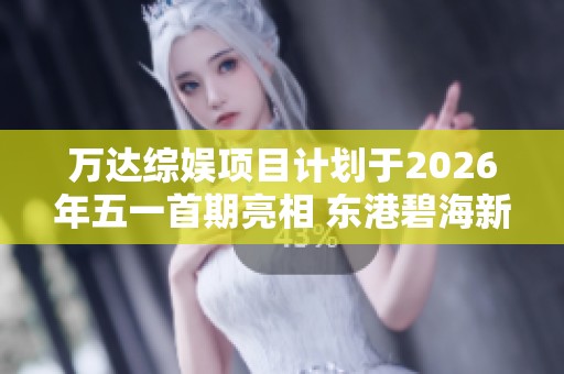 万达综娱项目计划于2026年五一首期亮相 东港碧海新景再度焕发魅力