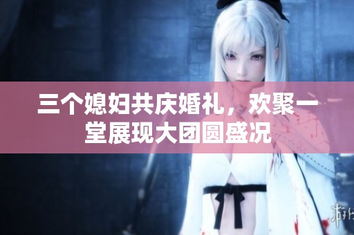三个媳妇共庆婚礼，欢聚一堂展现大团圆盛况