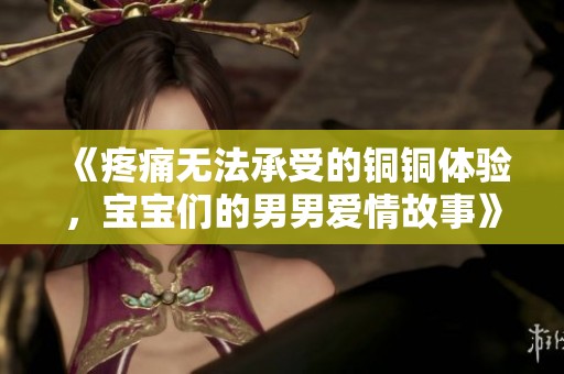 《疼痛无法承受的铜铜体验，宝宝们的男男爱情故事》