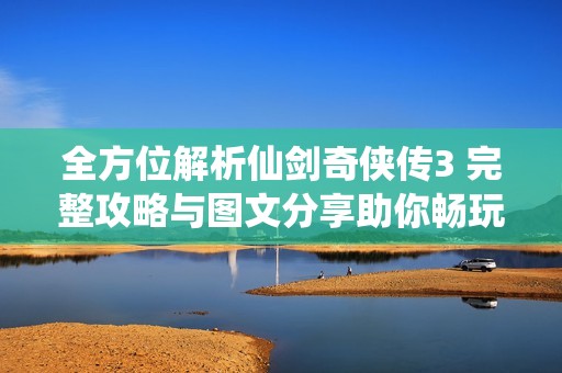 全方位解析仙剑奇侠传3 完整攻略与图文分享助你畅玩游戏