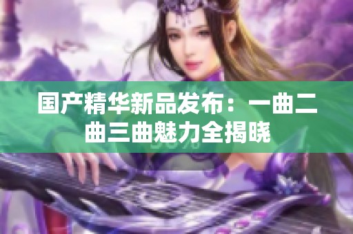 国产精华新品发布：一曲二曲三曲魅力全揭晓