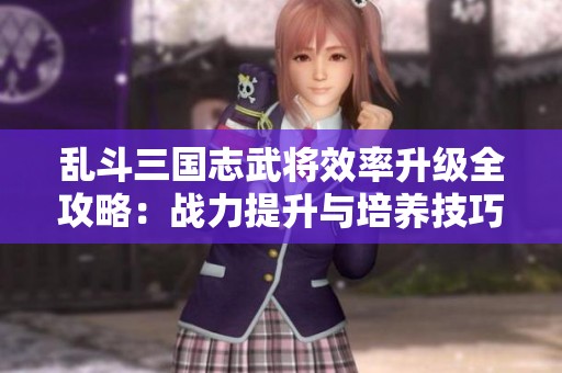 乱斗三国志武将效率升级全攻略：战力提升与培养技巧详尽解析