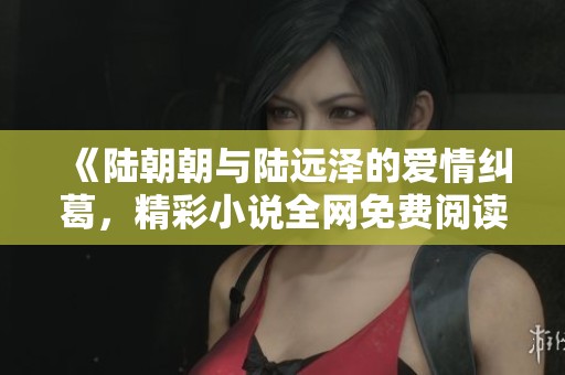 《陆朝朝与陆远泽的爱情纠葛，精彩小说全网免费阅读》