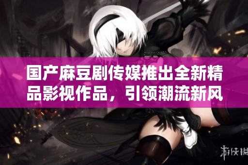 国产麻豆剧传媒推出全新精品影视作品，引领潮流新风尚