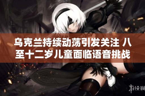 乌克兰持续动荡引发关注 八至十二岁儿童面临语音挑战与社交困境