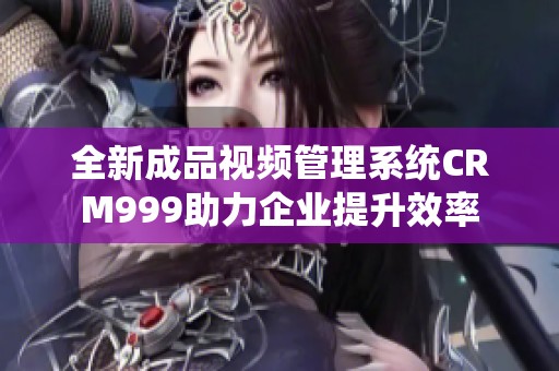 全新成品视频管理系统CRM999助力企业提升效率