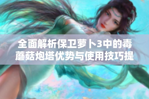 全面解析保卫萝卜3中的毒蘑菇炮塔优势与使用技巧提升游戏体验