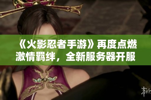 《火影忍者手游》再度点燃激情羁绊，全新服务器开服时间正式公布！