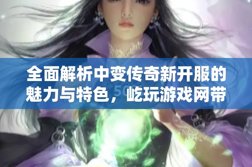 全面解析中变传奇新开服的魅力与特色，屹玩游戏网带你深入了解游戏魅力之处