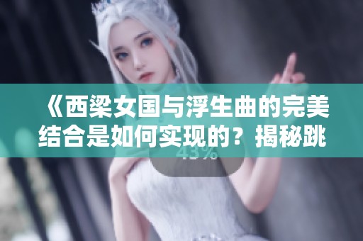 《西梁女国与浮生曲的完美结合是如何实现的？揭秘跳动蘑菇的精彩风范》