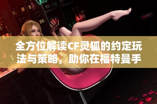 全方位解读CF灵狐的约定玩法与策略，助你在福特曼手游中轻松致胜