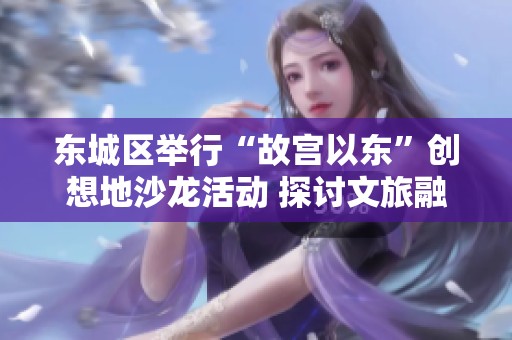 东城区举行“故宫以东”创想地沙龙活动 探讨文旅融合创新发展新模式