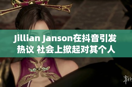 Jillian Janson在抖音引发热议 社会上掀起对其个人生活的广泛关注与讨论