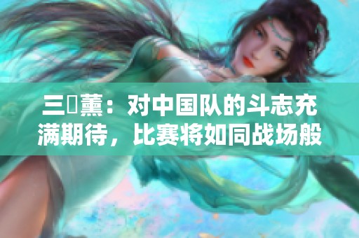 三笘薰：对中国队的斗志充满期待，比赛将如同战场般激烈与混乱