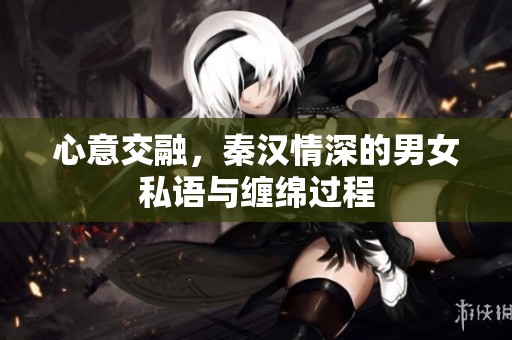 心意交融，秦汉情深的男女私语与缠绵过程