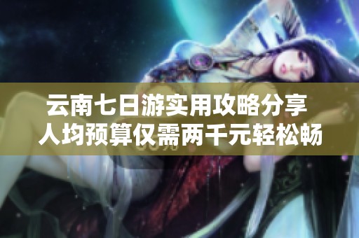 云南七日游实用攻略分享 人均预算仅需两千元轻松畅游丽江及周边景点