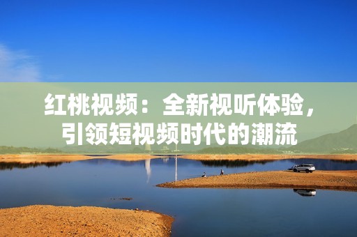 红桃视频：全新视听体验，引领短视频时代的潮流