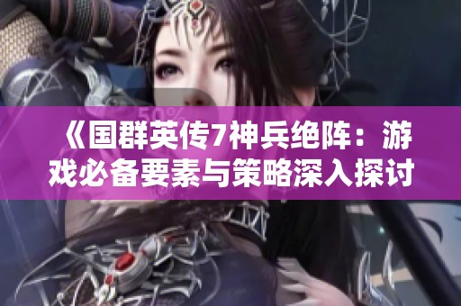 《国群英传7神兵绝阵：游戏必备要素与策略深入探讨与分析》