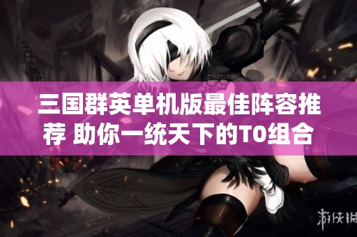 三国群英单机版最佳阵容推荐 助你一统天下的T0组合解析