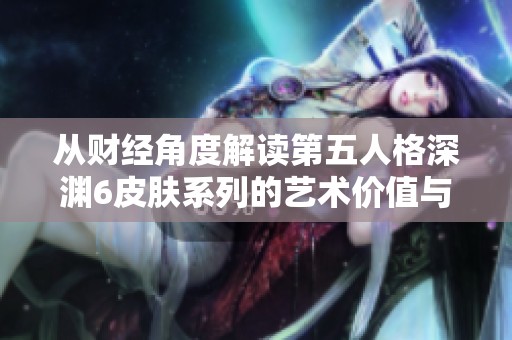 从财经角度解读第五人格深渊6皮肤系列的艺术价值与市场潜力