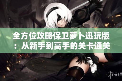 全方位攻略保卫萝卜迅玩版：从新手到高手的关卡通关技巧与指南