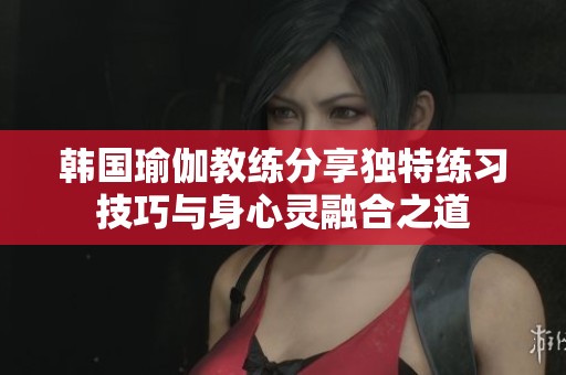 韩国瑜伽教练分享独特练习技巧与身心灵融合之道