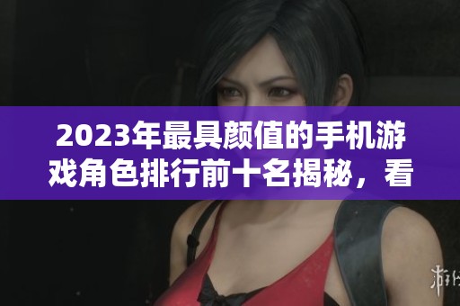 2023年最具颜值的手机游戏角色排行前十名揭秘，看看谁是你心中的最爱