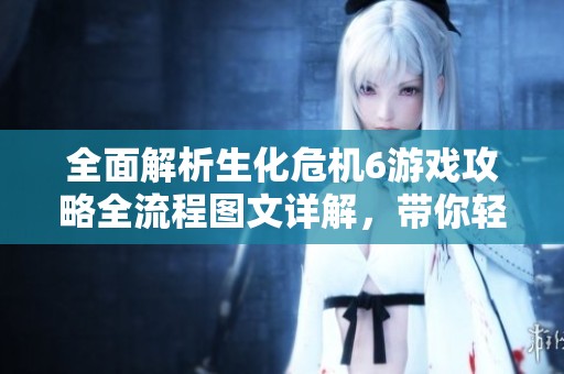 全面解析生化危机6游戏攻略全流程图文详解，带你轻松通关各关卡