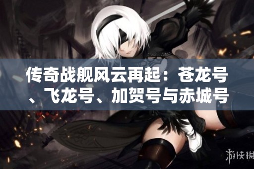 传奇战舰风云再起：苍龙号、飞龙号、加贺号与赤城号的史诗故事揭秘