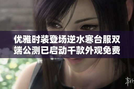 优雅时装登场逆水寒台服双端公测已启动千款外观免费等你领取