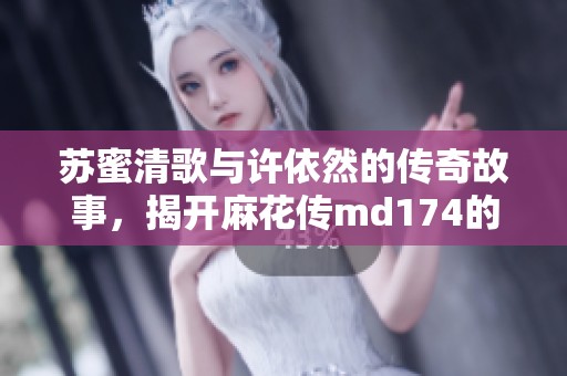 苏蜜清歌与许依然的传奇故事，揭开麻花传md174的神秘面纱