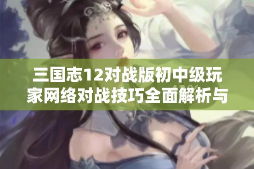 三国志12对战版初中级玩家网络对战技巧全面解析与实用建议分享