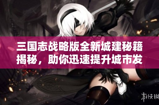 三国志战略版全新城建秘籍揭秘，助你迅速提升城市发展效率！