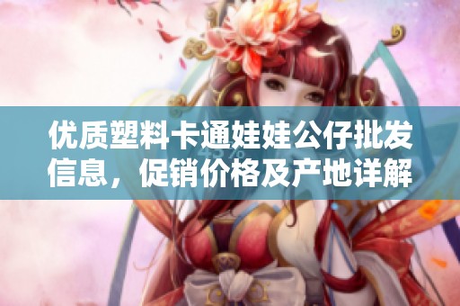 优质塑料卡通娃娃公仔批发信息，促销价格及产地详解，满足不同需求的完美选择