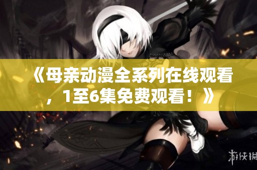 《母亲动漫全系列在线观看，1至6集免费观看！》