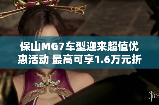保山MG7车型迎来超值优惠活动 最高可享1.6万元折扣 今日特惠不容错过