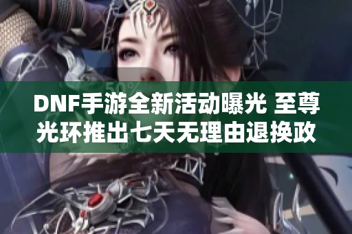 DNF手游全新活动曝光 至尊光环推出七天无理由退换政策 助力玩家轻松体验游戏乐趣