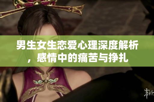 男生女生恋爱心理深度解析，感情中的痛苦与挣扎