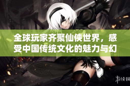 全球玩家齐聚仙侠世界，感受中国传统文化的魅力与幻想之旅