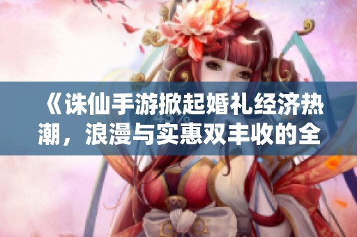 《诛仙手游掀起婚礼经济热潮，浪漫与实惠双丰收的全新体验》