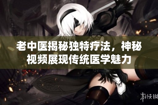 老中医揭秘独特疗法，神秘视频展现传统医学魅力