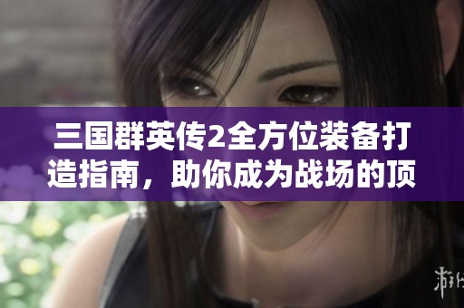 三国群英传2全方位装备打造指南，助你成为战场的顶尖强者