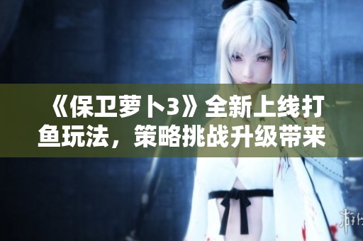 《保卫萝卜3》全新上线打鱼玩法，策略挑战升级带来游戏体验新高度