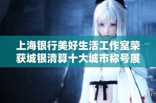 上海银行美好生活工作室荣获城银清算十大城市称号展现卓越服务品质
