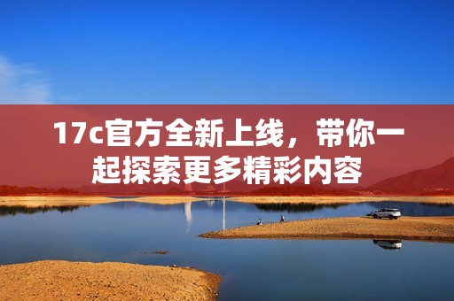 17c官方全新上线，带你一起探索更多精彩内容
