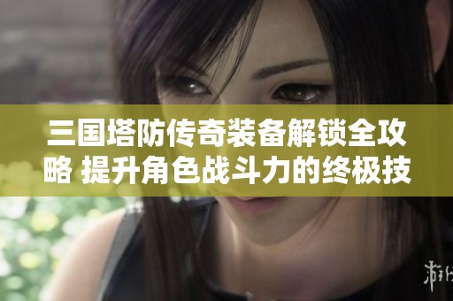三国塔防传奇装备解锁全攻略 提升角色战斗力的终极技巧汇总