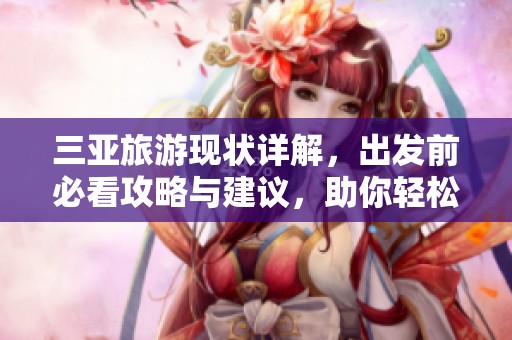 三亚旅游现状详解，出发前必看攻略与建议，助你轻松享受完美假期！